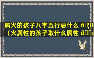 属火的孩子八字五行忌什么 🦆 （火属性的孩子取什么属性 🌻 的名字）